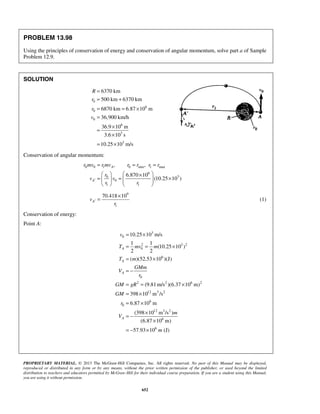 PROPRIETARY MATERIAL. © 2013 The McGraw-Hill Companies, Inc. All rights reserved. No part of this Manual may be displayed,
reproduced or distributed in any form or by any means, without the prior written permission of the publisher, or used beyond the limited
distribution to teachers and educators permitted by McGraw-Hill for their individual course preparation. If you are a student using this Manual,
you are using it without permission.
652
PROBLEM 13.98
Using the principles of conservation of energy and conservation of angular momentum, solve part a of Sample
Problem 12.9.
SOLUTION
0
6
0
0
6
3
3
6370 km
500 km 6370 km
6870 km 6.87 10 m
36,900 km/h
36.9 10 m
3.6 10 s
10.25 10 m/s
R
r
r
v
=
= +
= = ×
=
×
=
×
= ×
Conservation of angular momentum:
0 0 1 0 min 1 max
6
30
0
1 1
, ,
6.870 10
(10.25 10 )
A
A
r mv r mv r r r r
r
v v
r r
′
= = =
   ×
= = ×    
   
9
1
70.418 10
Av
r
′
×
= (1)
Conservation of energy:
Point A:
3
0
2 3 2
0
6
0
2 2 6 2
12 3 2
6
0
12 3 2
6
6
10.25 10 m/s
1 1
(10.25 10 )
2 2
( )(52.53 10 )(J)
(9.81m/s )(6.37 10 m)
398 10 m /s
6.87 10 m
(398 10 m /s )
(6.87 10 m)
57.93 10 (J)
A
A
A
A
v
T mv m
T m
GMm
V
r
GM gR
GM
r
m
V
m
= ×
= = ×
= ×
= −
= = ×
= ×
= ×
×
= −
×
= − ×
 