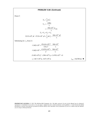 PROPRIETARY MATERIAL. © 2013 The McGraw-Hill Companies, Inc. All rights reserved. No part of this Manual may be displayed,
reproduced or distributed in any form or by any means, without the prior written permission of the publisher, or used beyond the limited
distribution to teachers and educators permitted by McGraw-Hill for their individual course preparation. If you are a student using this Manual,
you are using it without permission.
653
PROBLEM 13.98 (Continued)
Point A′:
2
1
12
1
6
1
2
398 10
(J)
52.53 10
A A
A
A A A A
T mv
GMm
V
r
m
r
T V T V
m
′ ′
′
′ ′
=
= −
×
= −
+ = +
× 6
57.93 10 m− ×
1
2
m=
12
2 398 10
A
m
v ′
×
−
1r
Substituting for Av ′ from (1)
9 2 12
6
2
11
21 12
6
2
11
(70.418 10 ) 398 10
5.402 10
(2)( )
(2.4793 10 ) 398 10
5.402 10
rr
rr
× ×
− × = −
× ×
− × = −
6 2 12 21
1 1(5.402 10 ) (398 10 ) 2.4793 10 0r r× − × + × =
6 6
1 66.7 10 m, 6.87 10 mr = × × max 66,700 kmr = 
 