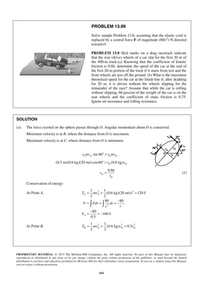 PROPRIETARY MATERIAL. © 2013 The McGraw-Hill Companies, Inc. All rights reserved. No part of this Manual may be displayed,
reproduced or distributed in any form or by any means, without the prior written permission of the publisher, or used beyond the limited
distribution to teachers and educators permitted by McGraw-Hill for their individual course preparation. If you are a student using this Manual,
you are using it without permission.
654
PROBLEM 13.99
Solve sample Problem 13.8, assuming that the elastic cord is
replaced by a central force F of magnitude (80/r2
) N directed
toward O.
PROBLEM 13.8 Skid marks on a drag racetrack indicate
that the rear (drive) wheels of a car slip for the first 20 m of
the 400-m track.(a) Knowing that the coefficient of kinetic
friction is 0.60, determine the speed of the car at the end of
the first 20-m portion of the track if it starts from rest and the
front wheels are just off the ground. (b) What is the maximum
theoretical speed for the car at the finish line if, after skidding
for 20 m, it is driven without the wheels slipping for the
remainder of the race? Assume that while the car is rolling
without slipping, 60 percent of the weight of the car is on the
rear wheels and the coefficient of static friction is 0.75.
Ignore air resistance and rolling resistance.
SOLUTION
(a) The force exerted on the sphere passes through O. Angular momentum about O is conserved.
Minimum velocity is at B, where the distance from O is maximum.
Maximum velocity is at C, where distance from O is minimum.
sin 60A A m mr mv r mv° =
(0.5 m)(0.6 kg)(20 m/s)sin 60 (0.6 kg)m mr v° =
8.66
m
m
v
r
= (1)
Conservation of energy:
At Point A, 2 2
2
1 1
(0.6 kg)(20 m/s) 120 J
2 2
80 80
,
80
160 J
0.5
A A
A
T mv
V Fdr dr
rr
V
= = =
−
= = =
−
= = −
 
At Point B, 2 2 21 1
(0.6 kg) 0.3
2 2
B m m mT mv v v= = =
 