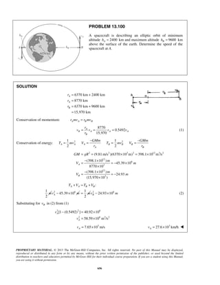 PROPRIETARY MATERIAL. © 2013 The McGraw-Hill Companies, Inc. All rights reserved. No part of this Manual may be displayed,
reproduced or distributed in any form or by any means, without the prior written permission of the publisher, or used beyond the limited
distribution to teachers and educators permitted by McGraw-Hill for their individual course preparation. If you are a student using this Manual,
you are using it without permission.
656
PROBLEM 13.100
A spacecraft is describing an elliptic orbit of minimum
altitude 2400Ah = km and maximum altitude 9600Bh = km
above the surface of the earth. Determine the speed of the
spacecraft at A.
SOLUTION
6370 km 2400 km
8770 km
6370 km 9600 km
15,970 km
A
A
B
r
r
r
= +
=
= +
=
Conservation of momentum: A A B Br mv r mv=
8770
0.5492
15,970
A
B A A A
B
r
v v v v
r
= = = (1)
Conservation of energy: 2 21 1
2 2
A A A B B B
A B
GMm GMm
T mv V T mv V
r r
− −
= = = =
2 2 3 2 12 3 2
12
6
3
12
3
(9.81 m/s )(6370 10 m) 398.1 10 m /s
(398.1 10 )
45.39 10
8770 10
(398.1 10 )
24.93
(15,970 10 )
A
B
GM gR
m
V m
m
V m
= = × = ×
− ×
= = − ×
×
− ×
= = −
×
:
1
2
A A B BT V T V
m
+ = +
2 6
45.39 10Av m− ×
1
2
m= 2 6
24.93 10Bv m− × (2)
Substituting for Bv in (2) from (1)
2 2 6
2 6 2 2
[1 (0.5492) ] 40.92 10
58.59 10 m /s
A
A
v
v
− = ×
= ×
3
7.65 10 m/sAv = × 3
27.6 10 km/hAv = × 
 