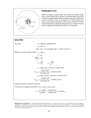 PROPRIETARY MATERIAL. © 2013 The McGraw-Hill Companies, Inc. All rights reserved. No part of this Manual may be displayed,
reproduced or distributed in any form or by any means, without the prior written permission of the publisher, or used beyond the limited
distribution to teachers and educators permitted by McGraw-Hill for their individual course preparation. If you are a student using this Manual,
you are using it without permission.
657
PROBLEM 13.101
While describing a circular orbit, 185 mi above the surface of the
earth, a space shuttle ejects at Point A an inertial upper stage (IUS)
carrying a communication satellite to be placed in a geosynchronous
orbit (see Problem 13.87) at an altitude of 22,230 mi above the
surface of the earth. Determine (a) the velocity of the IUS relative
to the shuttle after its engine has been fired at A, (b) the increase in
velocity required at B to plae the satellite in its final orbit.
SOLUTION
For earth, 6
2
2 6 2 15 3 2
3960 mi 20.909 10 ft
32.2 ft
(32.2)(20.909 10 ) 14.077 10 ft /s
R
g
GM gR
= = ×
=
= = × = ×
Speed on a circular orbits of radius r, rA, and rB.
2
2
2
nF ma
GMm mv
rr
GM GM
v v
r r
=
=
= =
6
15
3
circ 6
6
15
3
circ 6
3960 185 4145 mi 21.886 10 ft
14.077 10
( ) 25.362 10 ft/s
21.886 10
3960 22230 26190 mi 138.283 10 ft
14.077 10
( ) 10.089 10 ft/s
138.283 10
A
A
B
B
r
v
r
v
= + = = ×
×
= = ×
×
= + = = ×
×
= = ×
×
Calculate speeds at A and B for path AB.
Conservation of angular momentum: sin sinA A A B B Amr v mr vφ φ=
6
6
sin90 21.886 10
0.15816
sin90 138.283 10
A A A
B A
B
r v v
v v
r
° ×
= = =
° ×
 