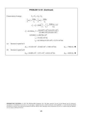 PROPRIETARY MATERIAL. © 2013 The McGraw-Hill Companies, Inc. All rights reserved. No part of this Manual may be displayed,
reproduced or distributed in any form or by any means, without the prior written permission of the publisher, or used beyond the limited
distribution to teachers and educators permitted by McGraw-Hill for their individual course preparation. If you are a student using this Manual,
you are using it without permission.
658
PROBLEM 13.101 (Continued)
Conservation of energy: A A B BT V T V+ = +
2 2
2 2
1 1
2 2
2 ( )1 1
2
A B
A B
B A
A B
A B A B
GMm GMm
mv mv
r r
GM r r
v v GM
r r r r
+ = −
  −
− = − = 
 
15 6
2 2
6 6
2 9
3
6 3
(2)(14.077 10 )(116.397 10 )
(0.15816 )
(21.886 10 )(138.283 10 )
0.97499 1.082796 10
33.325 10 ft/s
(0.15816)(33.325 10 ) 5.271 10 ft/s
A A
A
A
B
v v
v
v
v
× ×
− =
× ×
= ×
= ×
= × = ×
(a) Increase in speed at A:
3 3 3
33.325 10 25.362 10 7.963 10 ft/sAvΔ = × − × = × 7960 ft/sAvΔ = 
(b) Increase in speed at B:
3 3 3
10.089 10 5.271 10 4.818 10 ft/sBvΔ = × − × = × 4820 ft/sBvΔ = 
 