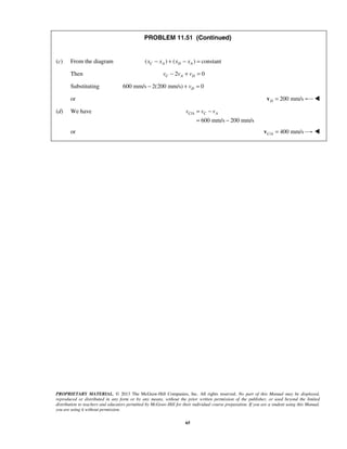 PROPRIETARY MATERIAL. © 2013 The McGraw-Hill Companies, Inc. All rights reserved. No part of this Manual may be displayed,
reproduced or distributed in any form or by any means, without the prior written permission of the publisher, or used beyond the limited
distribution to teachers and educators permitted by McGraw-Hill for their individual course preparation. If you are a student using this Manual,
you are using it without permission.
65
PROBLEM 11.51 (Continued)
(c) From the diagram ( ) ( ) constantC A D Ax x x x− + − =
Then 2 0C A Dv v v− + =
Substituting 600 mm/s 2(200 mm/s) 0Dv− + =
or 200 mm/sD =v 
(d) We have /
600 mm/s 200 mm/s
C A C Av v v= −
= −
or / 400 mm/sC A =v 
 