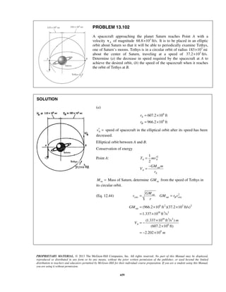 PROPRIETARY MATERIAL. © 2013 The McGraw-Hill Companies, Inc. All rights reserved. No part of this Manual may be displayed,
reproduced or distributed in any form or by any means, without the prior written permission of the publisher, or used beyond the limited
distribution to teachers and educators permitted by McGraw-Hill for their individual course preparation. If you are a student using this Manual,
you are using it without permission.
659
PROBLEM 13.102
A spacecraft approaching the planet Saturn reaches Point A with a
velocity Av of magnitude 3
68.8 10 ft/s.× It is to be placed in an elliptic
orbit about Saturn so that it will be able to periodically examine Tethys,
one of Saturn’s moons. Tethys is in a circular orbit of radius 3
183 10 mi×
about the center of Saturn, traveling at a speed of 3
37.2 10 ft/s.×
Determine (a) the decrease in speed required by the spacecraft at A to
achieve the desired orbit, (b) the speed of the spacecraft when it reaches
the orbit of Tethys at B.
SOLUTION




(a)
6
6
607.2 10 ft
966.2 10 ft
A
B
r
r
= ×
= ×
Av′ = speed of spacecraft in the elliptical orbit after its speed has been
decreased.
Elliptical orbit between A and B.
Conservation of energy
Point A: 2
sat
1
2
A A
A
A
T mv
GM m
V
r
′=
−
=
saM = Mass of Saturn, determine saGM from the speed of Tethys in
its circular orbit.
(Eq. 12.44) 2sat
circ sat circB
GM
v GM r v
r
= =
6 2 3 2
sat
18 3 2
18 3 2
6
9
(966.2 10 ft )(37.2 10 ft/s)
1.337 10 ft /s
(1.337 10 ft /s )
(607.2 10 ft)
2.202 10
A
GM
m
V
m
= × ×
= ×
×
= −
×
= − ×

 