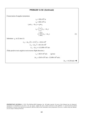 PROPRIETARY MATERIAL. © 2013 The McGraw-Hill Companies, Inc. All rights reserved. No part of this Manual may be displayed,
reproduced or distributed in any form or by any means, without the prior written permission of the publisher, or used beyond the limited
distribution to teachers and educators permitted by McGraw-Hill for their individual course preparation. If you are a student using this Manual,
you are using it without permission.
662
PROBLEM 13.103 (Continued)
Conservation of angular momentum.
6
6
350 10 m
100 10 m
( )
A
B
A A A B B
r
r
r m v v r mv
= ×
= ×
− Δ =
( )
350
( )
100
A
B A A
B
A A
r
v v v
r
v v
 
= − Δ 
 
 
= − Δ 
 
(2)
Substitute Bv in (2) into (1)
2 2 6
2 6
3
( ) [1 (3.5) ] 1814 10
( ) 161.24 10
( ) 12.698 10 m/s
A A
A A
A A
v v
v v
v v
− Δ − = − ×
− Δ = ×
− Δ = ×
(Take positive root; negative root reverses flight direction.)
3
26.9 10 m/sAv = × (given)
3 3
(26.9 10 m/s 12.698 10 m/s)AvΔ = × − ×
14.20 km/sAvΔ = 
 