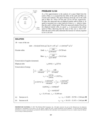 PROPRIETARY MATERIAL. © 2013 The McGraw-Hill Companies, Inc. All rights reserved. No part of this Manual may be displayed,
reproduced or distributed in any form or by any means, without the prior written permission of the publisher, or used beyond the limited
distribution to teachers and educators permitted by McGraw-Hill for their individual course preparation. If you are a student using this Manual,
you are using it without permission.
663
PROBLEM 13.104
As a first approximation to the analysis of a space flight from the
earth to Mars, it is assumed that the orbits of the earth and Mars are
circular and coplanar. The mean distances from the sun to the earth
and to Mars are 6
149.6 10× km and 6
227.8 10× km, respectively.
To place the spacecraft into an elliptical transfer orbit at Point A, its
speed is increased over a short interval of time to Av which is faster
than the earth’s orbital speed. When the spacecraft reaches Point B on
the elliptical transfer orbit, its speed Bv is increased to the orbital
speed of Mars. Knowing that the mass of the sun is 3
332.8 10×
times the mass of the earth, determine the increase in velocity required
(a) at A, (b) at B.
SOLUTION
mass of the sunM =
3 2 6 2 20 3 2
332.8(10) (9.81m/s )(6.37 10 m) 1.3247(10) m /sGM = × =
Circular orbits 9
Earth 29.758 m/s
149.6(10)
E
GM
v = =
9
Mars 24.115 m/s
227.8(10)
M
GM
v = =
Conservation of angular momentum
Elliptical orbit (149.6) (227.8)A Bv v=
Conservation of energy
2 2
9 9
1 1
2 2149.6(10) 227.8(10)
A B
GM GM
v v− = −
(227.8)
1.52273
(149.6)
A B Bv v v= =
20 20
2 2 2
9 9
1 1.3247(10) 1 1.3247(10)
(1.52273)
2 2149.6(10) 227.8(10)
B Bv v− = −
2 8
0.65935 3.0398(10)Bv =
2 8
4.6102(10)Bv =
21,471 m/s, 32,695 m/sB Av v= =
(a) Increase at A, 32.695 29.758 2.94 km/sA Ev v− = − = 
(b) Increase at B, 24.115 21.471 2.64 km/sB Mv v− = − = 
 