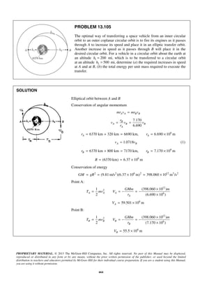 PROPRIETARY MATERIAL. © 2013 The McGraw-Hill Companies, Inc. All rights reserved. No part of this Manual may be displayed,
reproduced or distributed in any form or by any means, without the prior written permission of the publisher, or used beyond the limited
distribution to teachers and educators permitted by McGraw-Hill for their individual course preparation. If you are a student using this Manual,
you are using it without permission.
664
PROBLEM 13.105
The optimal way of transferring a space vehicle from an inner circular
orbit to an outer coplanar circular orbit is to fire its engines as it passes
through A to increase its speed and place it in an elliptic transfer orbit.
Another increase in speed as it passes through B will place it in the
desired circular orbit. For a vehicle in a circular orbit about the earth at
an altitude 1 200h = mi, which is to be transferred to a circular orbit
at an altitude 2 500h = mi, determine (a) the required increases in speed
at A and at B, (b) the total energy per unit mass required to execute the
transfer.
SOLUTION
Elliptical orbit between A and B
Conservation of angular momentum
A A B Bmr v mr v=
7.170
6.690
B
A B B
A
r
v v v
r
= =
6
6370 km 320 km 6690 km, 6.690 10 mA Ar r= + = = ×
1.0718A Bv v= (1)
6
6370 km 800 km 7170 km, 7.170 10 mB Br r= + = = ×
6
(6370 km) 6.37 10 mR = = ×
Conservation of energy
2 2 6 2 12 3 2
(9.81 m/s )(6.37 10 m) 398.060 10 m /sGM gR= = × = ×
Point A:
12
2
6
1 (398.060 10 )
2 (6.690 10 )
A A A
A
GMm m
T mv V
r
×
= = − = −
×
6
59.501 10 mAV = ×
Point B:
12
2
6
1 (398.060 10 )
2 (7.170 10 )
B B B
B
GMm m
T mv V
r
×
= = − = −
×
6
55.5 10 mBV = ×
 