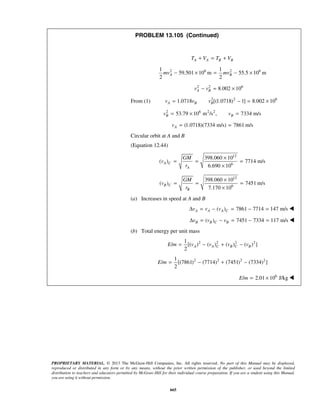 PROPRIETARY MATERIAL. © 2013 The McGraw-Hill Companies, Inc. All rights reserved. No part of this Manual may be displayed,
reproduced or distributed in any form or by any means, without the prior written permission of the publisher, or used beyond the limited
distribution to teachers and educators permitted by McGraw-Hill for their individual course preparation. If you are a student using this Manual,
you are using it without permission.
665
PROBLEM 13.105 (Continued)
A A B BT V T V+ = +
2 6 2 61 1
59.501 10 m 55.5 10 m
2 2
A Bmv mv− × = − ×
2 2 6
8.002 10A Bv v− = ×
From (1) 2 2 6
1.0718 [(1.0718) 1] 8.002 10A B Bv v v= − = ×
2 6 2 2
53.79 10 m /s , 7334 m/sB Bv v= × =
(1.0718)(7334 m/s) 7861 m/sAv = =
Circular orbit at A and B
(Equation 12.44)
12
6
398.060 10
( ) 7714 m/s
6.690 10
A C
A
GM
v
r
×
= = =
×
12
6
398.060 10
( ) 7451 m/s
7.170 10
B C
B
GM
v
r
×
= = =
×
(a) Increases in speed at A and B
( ) 7861 7714 147 m/sA A A Cv v vΔ = − = − = 
( ) 7451 7334 117 m/sB B C Bv v vΔ = − = − = 
(b) Total energy per unit mass
2 2 2 21
/ [( ) ( ) ( ) ( ) ]
2
A A C B C BE m v v v v= − + −
2 2 2 21
/ [(7861) (7714) (7451) (7334) ]
2
E m = − + −
6
/ 2.01 10 J/kgE m = × 
 