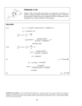 PROPRIETARY MATERIAL. © 2013 The McGraw-Hill Companies, Inc. All rights reserved. No part of this Manual may be displayed,
reproduced or distributed in any form or by any means, without the prior written permission of the publisher, or used beyond the limited
distribution to teachers and educators permitted by McGraw-Hill for their individual course preparation. If you are a student using this Manual,
you are using it without permission.
666
PROBLEM 13.106
During a flyby of the earth, the velocity of a spacecraft is 10.4 km/s as it
reaches its minimum altitude of 990 km above the surface at Point A. At Point B
the spacecraft is observed to have an altitude of 8350 km. Determine (a) the
magnitude of the velocity at Point B, (b) the angle .Bφ
SOLUTION
At A: 4 6 6
[1.04(10) m/s][6.37(10) m 0.990(10) m]Ah vr= = +
9 2
76.544(10) m /sAh =
21 1
( )
2
A A
GM
T V v
m r
+ = −
6 2
4 2
6 6
1 (9.81)[6.37(10) ]
[1.04(10) ] 0
2 [6.37(10) 0.990(10) ]
= − ≅
+
(Parabolic orbit)
At B: 21 1
( ) 0
2
B B B
B
GM
T V v
m r
+ = − =
6 2
2
6 6
1 (9.81)[6.37(10 )]
2 [6.37(10) 8.35(10) ]
Bv =
+
2 6
54.084(10)Bv =
(a) 7.35 km/sBv = 
9
sin 76.544(10)B B B Bh v rφ= =
9
6 6 6
76.544(10)
sin
7.35(10 )[6.37(10) 8.35(10) ]
Bφ =
+
0.707483=
(b) 45.0Bφ = ° 
 