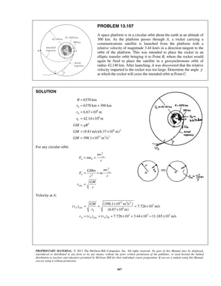 PROPRIETARY MATERIAL. © 2013 The McGraw-Hill Companies, Inc. All rights reserved. No part of this Manual may be displayed,
reproduced or distributed in any form or by any means, without the prior written permission of the publisher, or used beyond the limited
distribution to teachers and educators permitted by McGraw-Hill for their individual course preparation. If you are a student using this Manual,
you are using it without permission.
667
PROBLEM 13.107
A space platform is in a circular orbit about the earth at an altitude of
300 km. As the platform passes through A, a rocket carrying a
communications satellite is launched from the platform with a
relative velocity of magnitude 3.44 km/s in a direction tangent to the
orbit of the platform. This was intended to place the rocket in an
elliptic transfer orbit bringing it to Point B, where the rocket would
again be fired to place the satellite in a geosynchronous orbit of
radius 42,140 km. After launching, it was discovered that the relative
velocity imparted to the rocket was too large. Determine the angle γ
at which the rocket will cross the intended orbit at Point C.
SOLUTION
6
6
2
6 2
12 3 2
6370 km
6370 km 300 km
6.67 10 m
42.14 10 m
(9.81 m/s)(6.37 10 m)
398.1 10 m /s
A
A
C
R
r
r
r
GM gR
GM
GM
=
= +
= ×
= ×
=
= ×
= ×
For any circular orbit:
circ
2
n n
mv
F ma
r
= =
circ
2
2
circ
n
mvGMm
F m
rr
GM
v
r
= =
=
Velocity at A:
12 3 3
3
circ 6
3 3 3
circ
(398.1 10 m /s )
( ) 7.726 10 m/s
(6.67 10 m)
( ) ( ) 7.726 10 3.44 10 11.165 10 m/s
A
A
A A A R
GM
v
r
v v v
×
= = = ×
×
= + = × + × = ×
 