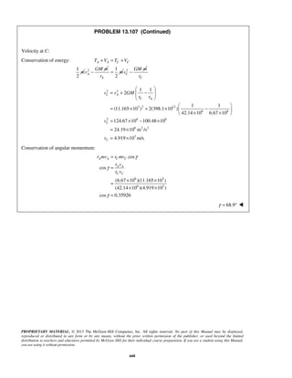 PROPRIETARY MATERIAL. © 2013 The McGraw-Hill Companies, Inc. All rights reserved. No part of this Manual may be displayed,
reproduced or distributed in any form or by any means, without the prior written permission of the publisher, or used beyond the limited
distribution to teachers and educators permitted by McGraw-Hill for their individual course preparation. If you are a student using this Manual,
you are using it without permission.
668
PROBLEM 13.107 (Continued)
Velocity at C:
Conservation of energy:
1
2
A A C CT V T V
m
+ = +
2
A
GM m
v −
1
2A
m
r
= 2
C
GM m
v −
Cr
2 2
3 2 12
6 6
2 6 6
6 2 2
3
1 1
2
1 1
(11.165 10 ) 2(398.1 10 )
42.14 10 6.67 10
124.67 10 100.48 10
24.19 10 m /s
4.919 10 m/s
C A
C A
C
C
v v GM
r r
v
v
 
= + − 
 
 
= × + × − 
× × 
= × − ×
= ×
= ×
Conservation of angular momentum:
6 3
6 3
cos
cos
(6.67 10 )(11.165 10 )
(42.14 10 )(4.919 10 )
cos 0.35926
A A C C
A A
C C
r mv r mv
r v
r v
γ
γ
γ
=
=
× ×
=
× ×
=
68.9γ = ° 
 