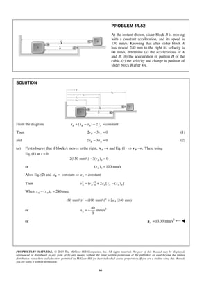 PROPRIETARY MATERIAL. © 2013 The McGraw-Hill Companies, Inc. All rights reserved. No part of this Manual may be displayed,
reproduced or distributed in any form or by any means, without the prior written permission of the publisher, or used beyond the limited
distribution to teachers and educators permitted by McGraw-Hill for their individual course preparation. If you are a student using this Manual,
you are using it without permission.
66
PROBLEM 11.52
At the instant shown, slider block B is moving
with a constant acceleration, and its speed is
150 mm/s. Knowing that after slider block A
has moved 240 mm to the right its velocity is
60 mm/s, determine (a) the accelerations of A
and B, (b) the acceleration of portion D of the
cable, (c) the velocity and change in position of
slider block B after 4 s.
SOLUTION
From the diagram ( ) 2 constantB B A Ax x x x+ − − =
Then 2 3 0B Av v− = (1)
and 2 3 0B Aa a− = (2)
(a) First observe that if block A moves to the right, A →v and Eq. (1) .B →v Then, using
Eq. (1) at 0t =
02(150 mm/s) 3( ) 0Av− =
or 0( ) 100 mm/sAv =
Also, Eq. (2) and constant constantB Aa a=  =
Then 2 2
0 0( ) 2 [ ( ) ]A A A A Av v a x x= + −
When 0( ) 240 mm:A Ax x− =
2 2
(60 mm/s) (100 mm/s) 2 (240 mm)Aa= +
or 240
mm/s
3
Aa = −
or 2
13.33 mm/sA =a 
 