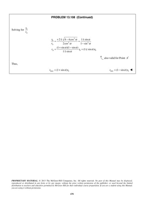 PROPRIETARY MATERIAL. © 2013 The McGraw-Hill Companies, Inc. All rights reserved. No part of this Manual may be displayed,
reproduced or distributed in any form or by any means, without the prior written permission of the publisher, or used beyond the limited
distribution to teachers and educators permitted by McGraw-Hill for their individual course preparation. If you are a student using this Manual,
you are using it without permission.
670
PROBLEM 13.108 (Continued)
Solving for 0
A
r
r
2
0
2 2
0 0
2 4 4cos 1 sin
2cos 1 sin
(1 sin )(1 sin )
(1 sin )
1 sin
A
A
r
r
r r r
α α
α α
α α
α
α
+ ± − ±
= =
−
+ −
= =
±

also valid for Point A′
Thus,
max 0(1 sin )r rα= + min 0(1 sin )r rα= − 
 