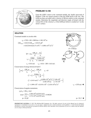 PROPRIETARY MATERIAL. © 2013 The McGraw-Hill Companies, Inc. All rights reserved. No part of this Manual may be displayed,
reproduced or distributed in any form or by any means, without the prior written permission of the publisher, or used beyond the limited
distribution to teachers and educators permitted by McGraw-Hill for their individual course preparation. If you are a student using this Manual,
you are using it without permission.
671
PROBLEM 13.109
Upon the LEM’s return to the command module, the Apollo spacecraft of
Problem 13.88 was turned around so that the LEM faced to the rear. The
LEM was then cast adrift with a velocity of 200 m/s relative to the command
module. Determine the magnitude and direction (angle φ formed with the
vertical OC) of the velocity vC of the LEM just before it crashed at C on the
moon’s surface.
SOLUTION
Command module in circular orbit
6
2
moon earth
6 2 12 3 2
1740 140 1880 km 1.88 10 m
0.0123 0.0123
0.0123(9.81)(6.37 10 ) 4.896 10 m /s
Br
GM GM gR
= + = = ×
= =
= × = ×
1740 kmR =
2
0
2
12
0 6
4.896 10
1.88 10
m
n
BB
B
GM m mv
F ma
rr
GMm
v
r
Σ = =
×
= =
×
0 1614 m/s 1614 200 1414 m/sBv v= = − =
Conservation of energy between B and C:
2 2
2 2
12 3 2 6
2 2
6 6
1 1
2 2
2
1
(4.896 10 m /s ) 1.88 10
(1414 m/s) 2 1
(1.88 10 m) 1.74 10
m m
B C C
B C
B
C B
B
C
GM m GM m
mv mv r R
r r
rGMm
v v
r R
v
− = − =
 
= + − 
 
 × ×
= + −  × × 
2 6 6 6 2 2
1.999 10 0.4191 10 2.418 10 m /sCv = × + × = × 1555 m/sCv = 
Conservation of angular momentum:
6
6
sin
(1.88 10 m)(1414 m/s)
sin 0.98249
(1.74 10 m)(1555 m/s)
B B C
B B
C C
r mv Rmv
r v
r v
φ
φ
=
×
= = =
×
79.26φ = ° 79.3φ = ° 
 