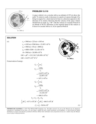 PROPRIETARY MATERIAL. © 2013 The McGraw-Hill Companies, Inc. All rights reserved. No part of this Manual may be displayed,
reproduced or distributed in any form or by any means, without the prior written permission of the publisher, or used beyond the limited
distribution to teachers and educators permitted by McGraw-Hill for their individual course preparation. If you are a student using this Manual,
you are using it without permission.
672
PROBLEM 13.110
A space vehicle is in a circular orbit at an altitude of 225 mi above the
earth. To return to earth, it decreases its speed as it passes through A by
firing its engine for a short interval of time in a direction opposite to the
direction of its motion. Knowing that the velocity of the space vehicle
should form an angle 60°Bφ = with the vertical as it reaches Point B at
an altitude of 40 mi, determine (a) the required speed of the vehicle as
it leaves its circular orbit at A, (b) its speed at Point B.
SOLUTION
(a)
3
3
3
2 2 3 2
15 3 2
3960 mi 225 mi 4185 mi
4185 mi 5280 ft/mi 22,097 10 ft
3960 mi 40 mi 4000 mi
4000 5280 21,120 10 ft
3960 mi 20,909 10 ft
(32.2 ft/s )(20,909 10 ft)
14.077 10 ft /s
A
A
B
B
r
r
r
r
R
GM gR
GM
= + =
= × = ×
= + =
= × = ×
= = ×
= = ×
= ×
Conservation of energy:
2
15
3
6
2
15
3
6
1
2
14.077 10
22,097 10
637.1 10
1
2
14.077 10
21,120 10
666.5 10
1
2
A A
A
A
B B
B
B
A A B B
T mv
GMm
V
r
m
m
T mv
GMm
V
r
m
m
T V T V
m
=
−
=
− ×
=
×
= − ×
=
−
=
− ×
=
×
= − ×
+ = +
2 6
637.1 10Av m− ×
1
2
m= 2 6
666.5 10Bv m− ×
2 2 6
58.94 10A Bv v= − × (1)
 