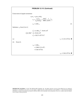 PROPRIETARY MATERIAL. © 2013 The McGraw-Hill Companies, Inc. All rights reserved. No part of this Manual may be displayed,
reproduced or distributed in any form or by any means, without the prior written permission of the publisher, or used beyond the limited
distribution to teachers and educators permitted by McGraw-Hill for their individual course preparation. If you are a student using this Manual,
you are using it without permission.
673
PROBLEM 13.110 (Continued)
Conservation of angular momentum:
sin
( ) 4185 1
( )(sin ) 4000 sin60
A A B B B
A A
B A
B B
r mv r mv
r v
v v
r
φ
φ
=
 
= =  ° 
1.208B Av v= (2)
Substitute Bv from (2) in (1)
2 2 6
2 2 6
2 6 2 2
(1.208 ) 58.94 10
[(1.208) 1] 58.94 10
128.27 10 ft /s
A A
A
A
v v
v
v
= − ×
− = ×
= ×
(a) 3
11.32 10 ft/sAv = × 
(b) From (2)
6
3
1.208
1.208(11.32 10 )
13.68 10 ft/s
B Av v=
= ×
= ×
3
13.68 10 ft/sBv = × 
 