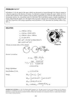 PROPRIETARY MATERIAL. © 2013 The McGraw-Hill Companies, Inc. All rights reserved. No part of this Manual may be displayed,
reproduced or distributed in any form or by any means, without the prior written permission of the publisher, or used beyond the limited
distribution to teachers and educators permitted by McGraw-Hill for their individual course preparation. If you are a student using this Manual,
you are using it without permission.
674
PROBLEM 13.111*
In Problem 13.110, the speed of the space vehicle was decreased as it passed through A by firing its engine in
a direction opposite to the direction of motion. An alternative strategy for taking the space vehicle out of its
circular orbit would be to turn it around so that its engine would point away from the earth and then give it an
incremental velocity AΔv toward the center O of the earth. This would likely require a smaller expenditure of
energy when firing the engine at A, but might result in too fast a descent at B. Assuming this strategy is used
with only 50 percent of the energy expenditure used in Problem 13.109, determine the resulting values of Bφ
and .Bv
SOLUTION
6
6
2 2 2
15 3 2
3960 mi 225 mi
4185 mi 22.097 10 ft
3960 mi 40 mi 4000 mi
21.120 10 ft
(32.2 ft/s )[(3960)(5280) ft ]
14.077 10 ft /s
A
A
B
B
r
r
r
r
GM gR
GM
= +
= = ×
= + =
= ×
= =
= ×
Velocity in circular orbit at 225 m altitude:
Newton’s second law
2
circ
2
15
circ 6
3
( )
:
14.077 10
( )
22.097 10
25.24 10 ft/s
A
n
AA
A
A
m vGMm
F ma
rr
GM
v
r
= =
×
= =
×
= ×
Energy expenditure:
From Problem 13.110, 3
11.32 10 ft/sAv = ×
Energy, 2 2
109 circ
3 2 3 2
109
6
109
6
110 109
1 1
( )
2 2
1 1
(25.24 10 ) (11.32 10 )
2 2
254.46 10 ft lb
(254.46 10 )
(0.50) ft lb
2
A AE m v mv
E m m
E m
m
E E
Δ = −
Δ = × − ×
Δ = × ⋅
×
Δ = Δ = ⋅
 