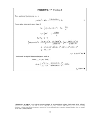 PROPRIETARY MATERIAL. © 2013 The McGraw-Hill Companies, Inc. All rights reserved. No part of this Manual may be displayed,
reproduced or distributed in any form or by any means, without the prior written permission of the publisher, or used beyond the limited
distribution to teachers and educators permitted by McGraw-Hill for their individual course preparation. If you are a student using this Manual,
you are using it without permission.
675
PROBLEM 13.111* (Continued)
Thus, additional kinetic energy at A is
6
2
110
1 (254.46 10 )
( ) ft lb
2 2
A
m
m v E
×
Δ = Δ = ⋅ (1)
Conservation of energy between A and B:
2 2
circ
1
[( ) ( ) ]
2
A A A A
A
GMm
T m v v V
r
−
= + Δ =
21
2
B B B
A
GMm
T mv V
r
−
= =
A A B BT V T V+ = +
6 15 15
3 2 2
6 6
1 254.46 10 14.077 10 1 14.077 10
(25.24 10 )
2 2 222.097 10 21.120 10
B
m m m
m mv
× × ×
× + − = −
× ×
2 6 6 6 6
2 3
637.06 10 254.46 10 1274.1 10 1333 10
950.4 10
B
B
v
v
= × + × − × + ×
= ×
3
30.88 10 ft/sBv = × 
Conservation of angular momentum between A and B:
circ( ) sinA A B B Br m v r mv φ=
3
circ
3
( ) (4185) (25.24 10 )
sin 0.8565
( ) (4000) (30.88 10 )
AA
B
B B
vr
r v
φ
  ×
= = = 
× 
58.9Bφ = ° 
 