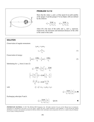 PROPRIETARY MATERIAL. © 2013 The McGraw-Hill Companies, Inc. All rights reserved. No part of this Manual may be displayed,
reproduced or distributed in any form or by any means, without the prior written permission of the publisher, or used beyond the limited
distribution to teachers and educators permitted by McGraw-Hill for their individual course preparation. If you are a student using this Manual,
you are using it without permission.
676
PROBLEM 13.112
Show that the values vA and vP of the speed of an earth satellite
at the apogee A and the perigee P of an elliptic orbit are defined
by the relations
2 22 2P A
A P
A P A A P P
r rGM GM
v v
r r r r r r
= =
+ +
where M is the mass of the earth, and Ar and Pr represent,
respectively, the maximum and minimum distances of the orbit
to the center of the earth.
SOLUTION
Conservation of angular momentum:
A A P Pr mv r mv=
P
A P
A
r
v v
r
= (1)
Conservation of energy:
2 21 1
2 2
P A
P A
GMm GMm
mv mv
r r
− = − (2)
Substituting for Av from (1) into (2)
2
2 22 2P
P P
P A A
rGM GM
v v
r r r
 
− = − 
 
2
2 1 1
1 2P
P
A P A
r
v GM
r r r
    
 − = −   
     
2 2
2
2
2A P A P
P
A PA
r r r r
v GM
r rr
− −
=
with 2 2
( )( )A P A P A Pr r r r r r− = − +
2 2 A
P
A P P
rGM
v
r r r
 
=  
+  
(3) 
Exchanging subscripts P and A
2 2
Q.E.D.P
A
A P A
rGM
v
r r r
 
=  
+  

 