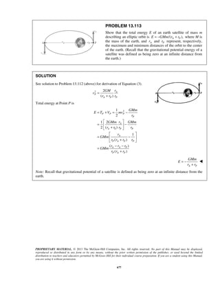 PROPRIETARY MATERIAL. © 2013 The McGraw-Hill Companies, Inc. All rights reserved. No part of this Manual may be displayed,
reproduced or distributed in any form or by any means, without the prior written permission of the publisher, or used beyond the limited
distribution to teachers and educators permitted by McGraw-Hill for their individual course preparation. If you are a student using this Manual,
you are using it without permission.
677
PROBLEM 13.113
Show that the total energy E of an earth satellite of mass m
describing an elliptic orbit is /( ),A PE GMm r r= − + where M is
the mass of the earth, and Ar and Pr represent, respectively,
the maximum and minimum distances of the orbit to the center
of the earth. (Recall that the gravitational potential energy of a
satellite was defined as being zero at an infinite distance from
the earth.)
SOLUTION
See solution to Problem 13.112 (above) for derivation of Equation (3).
2 2
( )
A
P
A P P
rGM
v
r r r
=
+
Total energy at Point P is
2
0
1
2
1 2
2 ( )
1
( )
( )
( )
P P P
P
A
A P P
A
P A P P
A A P
P A P
GMm
E T V mv
r
rGMm GMm
r r r r
r
GMm
r r r r
r r r
GMm
r r r
= + = −
 
= − 
+ 
 
= − 
+ 
− −
=
+
A P
GMm
E
r r
= −
+

Note: Recall that gravitational potential of a satellite is defined as being zero at an infinite distance from the
earth.
 
