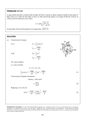 PROPRIETARY MATERIAL. © 2013 The McGraw-Hill Companies, Inc. All rights reserved. No part of this Manual may be displayed,
reproduced or distributed in any form or by any means, without the prior written permission of the publisher, or used beyond the limited
distribution to teachers and educators permitted by McGraw-Hill for their individual course preparation. If you are a student using this Manual,
you are using it without permission.
678
PROBLEM 13.114*
A space probe describes a circular orbit of radius nR with a velocity v0 about a planet of radius R and center O.
Show that (a) in order for the probe to leave its orbit and hit the planet at an angle θ with the vertical, its
velocity must be reduced to αv0, where
2 2
2( 1)
sin
sin
n
n
α θ
θ
−
=
−
(b) the probe will not hit the planet if α is larger than 2/(1 ).n+
SOLUTION
(a) Conservation of energy:
At A: 2
0
1
( )
2
A
A
T m v
GMm
V
nR
α=
= −
At B: 21
2
B
B
T mv
GMm
V
R
=
= −
M = mass of planet
m = mass of probe
A A B BT V T V+ = +
2 2
0
1 1
( )
2 2
GMm GMm
m v mv
nR R
α − = − (1)
Conservation of angular momentum:
0 sinnRm v Rmvα θ=
0
sin
n v
v
α
θ
= (2)
Replacing v in (1) by (2)
2
2 0
0
2 2
( )
sin
n vGM GM
v
nR R
α
α
θ
 
− = − 
 
(3)
 