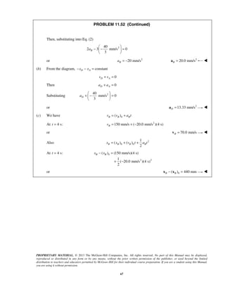 PROPRIETARY MATERIAL. © 2013 The McGraw-Hill Companies, Inc. All rights reserved. No part of this Manual may be displayed,
reproduced or distributed in any form or by any means, without the prior written permission of the publisher, or used beyond the limited
distribution to teachers and educators permitted by McGraw-Hill for their individual course preparation. If you are a student using this Manual,
you are using it without permission.
67
PROBLEM 11.52 (Continued)
Then, substituting into Eq. (2)
240
2 3 mm/s 0
3
Ba
 
− − = 
 
or 2
20 mm/sBa = − 2
20.0 mm/sB =a 
(b) From the diagram, constantD Ax x− − =
0D Av v+ =
Then 0D Aa a+ =
Substituting 240
mm/s 0
3
Da
 
+ − = 
 
or 2
13.33 mm/sD =a 
(c) We have 0( )B B Bv v a t= +
At 4 s:t = 2
150 mm/s ( 20.0 mm/s )(4 s)Bv = + −
or 70.0 mm/sB =v 
Also 2
0 0
1
( ) ( )
2
B B B Bx x v t a t= + +
At 4 s:t = 0
2 2
( ) (150 mm/s)(4 s)
1
( 20.0 mm/s )(4 s)
2
B Bx x− =
+ −
or 0( ) 440 mmB B− =x x 
 