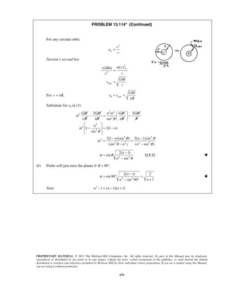 PROPRIETARY MATERIAL. © 2013 The McGraw-Hill Companies, Inc. All rights reserved. No part of this Manual may be displayed,
reproduced or distributed in any form or by any means, without the prior written permission of the publisher, or used beyond the limited
distribution to teachers and educators permitted by McGraw-Hill for their individual course preparation. If you are a student using this Manual,
you are using it without permission.
679
PROBLEM 13.114* (Continued)
For any circular orbit.
2
n
v
a
r
=
Newton’s second law
circ
2
2
circ
( )m vGMm
rr
GM
v
r
−
=
=
For ,r nR= 0 circ
GM
v v
nR
= =
Substitute for v0 in (3)
2 2
2
2
2
2
2
2 2
2
2 2 2 2
2 2
sin
1 2(1 )
sin
2(1 )(sin ) 2( 1)sin
(sin ) ( sin )
GM GM n GM GM
nR nR nR R
n
n
n n
n n
α
α
θ
α
θ
θ θ
α
θ θ
 
− = − 
 
 
− = − 
 
− −
= =
− −
2 2
2( 1)
sin
sin
n
n
α θ
θ
−
=
−
Q.E.D. 
(b) Probe will just miss the planet if 90 ,θ > °
2 2
2( 1) 2
sin90
1sin 90
n
nn
α
−
= ° =
+− °

Note: 2
1 ( 1)( 1)n n n− = − + 
 