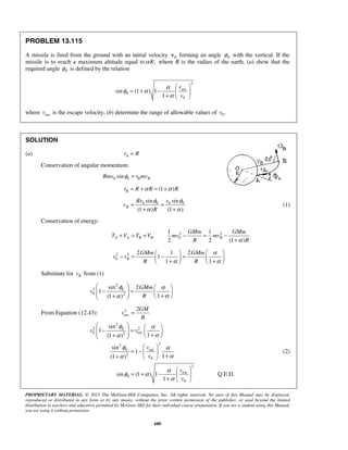 PROPRIETARY MATERIAL. © 2013 The McGraw-Hill Companies, Inc. All rights reserved. No part of this Manual may be displayed,
reproduced or distributed in any form or by any means, without the prior written permission of the publisher, or used beyond the limited
distribution to teachers and educators permitted by McGraw-Hill for their individual course preparation. If you are a student using this Manual,
you are using it without permission.
680
PROBLEM 13.115
A missile is fired from the ground with an initial velocity 0v forming an angle 0φ with the vertical. If the
missile is to reach a maximum altitude equal to ,Rα where R is the radius of the earth, (a) show that the
required angle 0φ is defined by the relation
2
esc
0
0
sin (1 ) 1
1
v
v
α
φ α
α
 
= + −  
+  
where escv is the escape velocity, (b) determine the range of allowable values of 0.v
SOLUTION
(a) Ar R=
Conservation of angular momentum:
0 0sin B BRmv r mvφ =
(1 )Br R R Rα α= + = +
0 0 0 0sin sin
(1 ) (1 )
B
Rv v
v
R
φ φ
α α
= =
+ +
(1)
Conservation of energy:
2 2
0
1 1
2 2 (1 )
A A B B B
GMm GMm
T V T V mv mv
R Rα
+ = + − = −
+
2 2
0
2 1 2
1
1 1
B
GMm GMm
v v
R R
α
α α
   
− = − =   + +   
Substitute for Bv from (1)
2
2 0
0 2
sin 2
1
1(1 )
GMm
v
R
φ α
αα
   
− =     ++   
From Equation (12.43): 2
esc
2GM
v
R
=
2
2 20
0 esc2
sin
1
1(1 )
v v
φ α
αα
   
− =     ++   
22
0 esc
2
0
sin
1
1(1 )
v
v
φ α
αα
 
= −  
++  
(2)
2
esc
0
0
sin (1 ) 1
1
v
v
α
φ α
α
 
= + −  
+  
Q.E.D.
 