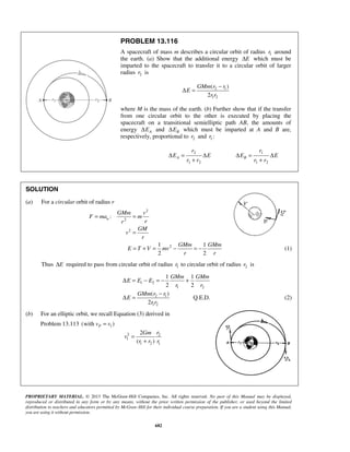 PROPRIETARY MATERIAL. © 2013 The McGraw-Hill Companies, Inc. All rights reserved. No part of this Manual may be displayed,
reproduced or distributed in any form or by any means, without the prior written permission of the publisher, or used beyond the limited
distribution to teachers and educators permitted by McGraw-Hill for their individual course preparation. If you are a student using this Manual,
you are using it without permission.
682
PROBLEM 13.116
A spacecraft of mass m describes a circular orbit of radius 1r around
the earth. (a) Show that the additional energy EΔ which must be
imparted to the spacecraft to transfer it to a circular orbit of larger
radius 2r is
2 1
1 2
( )
2
GMm r r
E
r r
−
Δ =
where M is the mass of the earth. (b) Further show that if the transfer
from one circular orbit to the other is executed by placing the
spacecraft on a transitional semielliptic path AB, the amounts of
energy AEΔ and BEΔ which must be imparted at A and B are,
respectively, proportional to 2r and 1 :r
2
1 2
A
r
E E
r r
Δ = Δ
+
1
1 2
B
r
E E
r r
Δ = Δ
+
SOLUTION
(a) For a circular orbit of radius r
2
2
:n
GMm v
F ma m
rr
= =
2 GM
v
r
=
21 1
2 2
GMm GMm
E T V mv
r r
= + = − = − (1)
Thus EΔ required to pass from circular orbit of radius 1r to circular orbit of radius 2r is
1 2
1 2
1 1
2 2
GMm GMm
E E E
r r
Δ = − = − +
2 1
1 2
( )
2
GMm r r
E
r r
−
Δ = Q.E.D. (2)
(b) For an elliptic orbit, we recall Equation (3) derived in
Problem 13.113 1(with )Pv v=
2 2
1
1 2 1
2
( )
rGm
v
r r r
=
+
 