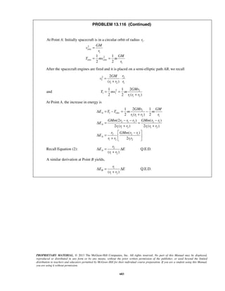 PROPRIETARY MATERIAL. © 2013 The McGraw-Hill Companies, Inc. All rights reserved. No part of this Manual may be displayed,
reproduced or distributed in any form or by any means, without the prior written permission of the publisher, or used beyond the limited
distribution to teachers and educators permitted by McGraw-Hill for their individual course preparation. If you are a student using this Manual,
you are using it without permission.
683
PROBLEM 13.116 (Continued)
At Point A: Initially spacecraft is in a circular orbit of radius 1.r
2
circ
1
2
circ circ
1
1 1
2 2
GM
v
r
GM
T mv m
r
=
= =
After the spacecraft engines are fired and it is placed on a semi-elliptic path AB, we recall
2 2
1
1 2 1
2
( )
rGM
v
r r r
= ⋅
+
and 2 2
1 1
1 1 2
21 1
2 2 ( )
GMr
T mv m
r r r
= =
+
At Point A, the increase in energy is
2
1 circ
1 1 2 1
2 1 2 2 1
1 1 2 1 1 2
2 2 1
1 2 1 2
21 1
2 ( ) 2
(2 ) ( )
2 ( ) 2 ( )
( )
2
A
A
A
GMr GM
E T T m m
r r r r
GMm r r r GMm r r
E
r r r r r r
r GMm r r
E
r r r r
Δ = − = −
+
− − −
Δ = =
+ +
 −
Δ =  
+  
Recall Equation (2): 2
1 2( )
A
r
E E
r r
Δ = Δ
+
Q.E.D.
A similar derivation at Point B yields,
1
1 2( )
B
r
E E
r r
Δ = Δ
+
Q.E.D.
 