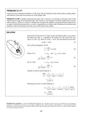 PROPRIETARY MATERIAL. © 2013 The McGraw-Hill Companies, Inc. All rights reserved. No part of this Manual may be displayed,
reproduced or distributed in any form or by any means, without the prior written permission of the publisher, or used beyond the limited
distribution to teachers and educators permitted by McGraw-Hill for their individual course preparation. If you are a student using this Manual,
you are using it without permission.
684
PROBLEM 13.117*
Using the answers obtained in Problem 13.108, show that the intended circular orbit and the resulting elliptic
orbit intersect at the ends of the minor axis of the elliptic orbit.
PROBLEM 13.108 A satellite is projected into space with a velocity v0 at a distance r0 from the center of the
earth by the last stage of its launching rocket. The velocity v0 was designed to send the satellite into a circular
orbit of radius r0. However, owing to a malfunction of control, the satellite is not projected horizontally but at
an angle α with the horizontal and, as a result, is propelled into an elliptic orbit. Determine the maximum and
minimum values of the distance from the center of the earth to the satellite.
SOLUTION

If the point of intersection 0P of the circular and elliptic orbits is at an end of
the minor axis, then 0v is parallel to the major axis. This will be the case
only if 090 ,α θ+ ° = that is if 0cos sin .θ α= − We must therefore prove that
0cos sinθ α= − (1)
We recall from Equation (12.39):
2
1
cos
GM
C
r h
θ= + (2)
When 0,θ = min min 0and (1 sin )r r r r α= = −
2
0
1
(1 sin )
GM
C
r hα
= +
−
(3)
For 180 ,θ = ° max 0 (1 sin )r r r α= = +
2
0
1
(1 sin )
GM
C
r hα
= −
+
(4)
Adding (3) and (4) and dividing by 2:
2
0
2
0
1 1 1
2 1 sin 1 sin
1
cos
GM
rh
r
α α
α
 
= + − + 
=
Subtracting (4) from (3) and dividing by 2:
2
0 0
2
0
1 1 1 1 2sin
2 1 sin 1 sin 2 1 sin
sin
cos
C
r r
C
r
α
α α α
α
α
  
= − =   
− + −   
=

 