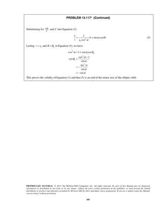 PROPRIETARY MATERIAL. © 2013 The McGraw-Hill Companies, Inc. All rights reserved. No part of this Manual may be displayed,
reproduced or distributed in any form or by any means, without the prior written permission of the publisher, or used beyond the limited
distribution to teachers and educators permitted by McGraw-Hill for their individual course preparation. If you are a student using this Manual,
you are using it without permission.
685
PROBLEM 13.117* (Continued)
Substituting for 2
GM
h
and C into Equation (2)
2
0
1 1
(1 sin cos )
cosr r
α θ
α
= + (5)
Letting 0 0andr r θ θ= = in Equation (5), we have
2
0
2
0
2
cos 1 sin cos
cos 1
cos
sin
sin
sin
sin
α α θ
α
θ
α
α
α
α
= +
−
=
= −
= −
This proves the validity of Equation (1) and thus P0 is an end of the minor axis of the elliptic orbit.
 