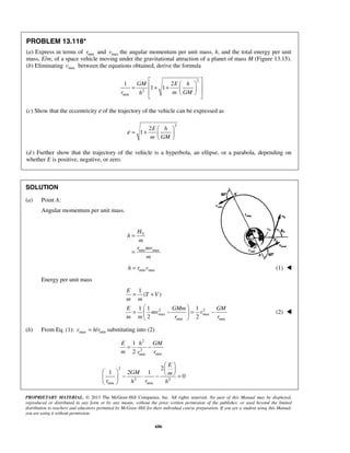 PROPRIETARY MATERIAL. © 2013 The McGraw-Hill Companies, Inc. All rights reserved. No part of this Manual may be displayed,
reproduced or distributed in any form or by any means, without the prior written permission of the publisher, or used beyond the limited
distribution to teachers and educators permitted by McGraw-Hill for their individual course preparation. If you are a student using this Manual,
you are using it without permission.
686
PROBLEM 13.118*
(a) Express in terms of minr and maxv the angular momentum per unit mass, h, and the total energy per unit
mass, E/m, of a space vehicle moving under the gravitational attraction of a planet of mass M (Figure 13.15).
(b) Eliminating maxv between the equations obtained, derive the formula
2
2
min
1 2
1 1
GM E h
r m GMh
 
  = + +    
 
(c) Show that the eccentricity ε of the trajectory of the vehicle can be expressed as
2
2
1
E h
m GM
ε
 
= +  
 
(d ) Further show that the trajectory of the vehicle is a hyperbola, an ellipse, or a parabola, depending on
whether E is positive, negative, or zero.
SOLUTION
(a) Point A:
Angular momentum per unit mass.
0
min max
H
h
m
r mv
m
=
=
min maxh r v= (1) 
Energy per unit mass
2 2
max max
min min
1
( )
1 1 1
2 2
E
T V
m m
E GMm GM
mv v
m m r r
= +
 
= − = − 
 
(2) 
(b) From Eq. (1): max min/v h r= substituting into (2)
2
2
minmin
1
2
E h GM
m rr
= −
2
2 2
min min
2
1 2 1
0
E
GM m
r rh h
 
    − ⋅ − = 
 
 