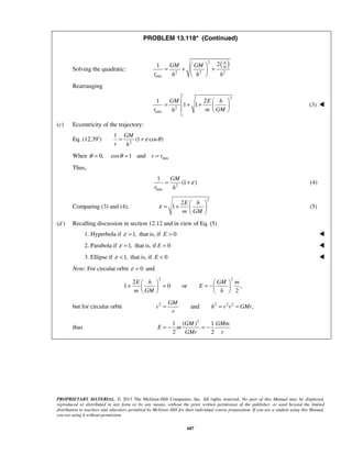 PROPRIETARY MATERIAL. © 2013 The McGraw-Hill Companies, Inc. All rights reserved. No part of this Manual may be displayed,
reproduced or distributed in any form or by any means, without the prior written permission of the publisher, or used beyond the limited
distribution to teachers and educators permitted by McGraw-Hill for their individual course preparation. If you are a student using this Manual,
you are using it without permission.
687
PROBLEM 13.118* (Continued)
Solving the quadratic:
( )2
2 2 2
min
21
E
mGM GM
r h h h
 
= + + 
 
Rearranging
2
2
min
1 2
1 1
GM E h
r m GMh

 = + +    

(3) 
(c) Eccentricity of the trajectory:
Eq. (12.39′) 2
1
(1 cos )
GM
r h
ε θ= +
When min0, cos 1 and r rθ θ= = =
Thus,
2
min
1
(1 )
GM
r h
ε= + (4)
Comparing (3) and (4),
2
2
1
E h
m GM
ε
 
= +  
 
(5)
(d ) Recalling discussion in section 12.12 and in view of Eq. (5)
1. Hyperbola if 1,ε > that is, if 0E > 
2. Parabola if 1,ε = that is, if 0E = 
 3. Ellipse if 1,ε < that is, if 0E < 
Note: For circular orbit 0ε = and
2 2
2
1 0 or ,
2
E h GM m
E
m GM h
   
+ = = −   
   
but for circular orbit 2 2 2 2
and ,
GM
v h v r GMr
r
= = =
thus
2
1 ( ) 1
2 2
GM GMm
E m
GMr r
= − = − 
 