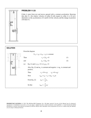 PROPRIETARY MATERIAL. © 2013 The McGraw-Hill Companies, Inc. All rights reserved. No part of this Manual may be displayed,
reproduced or distributed in any form or by any means, without the prior written permission of the publisher, or used beyond the limited
distribution to teachers and educators permitted by McGraw-Hill for their individual course preparation. If you are a student using this Manual,
you are using it without permission.
68
PROBLEM 11.53
Collar A starts from rest and moves upward with a constant acceleration. Knowing
that after 8 s the relative velocity of collar B with respect to collar A is 24 in./s,
determine (a) the accelerations of A and B, (b) the velocity and the change in position
of B after 6 s.
SOLUTION
From the diagram
2 ( ) constantA B B Ay y y y+ + − =
Then 2 0A Bv v+ = (1)
and 2 0A Ba a+ = (2)
(a) Eq. (1) and 0 0( ) 0 ( ) 0A Bv v=  =
Also, Eq. (2) and Aa is constant and negative B a is constant and
positive.
Then 0 0A A B Bv a t v a t= + = +
Now / ( )B A B A B Av v v a a t= − = −
From Eq. (2)
1
2
B Aa a= −
So that /
3
2
B A Av a t= −
 