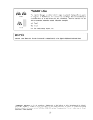 PROPRIETARY MATERIAL. © 2013 The McGraw-Hill Companies, Inc. All rights reserved. No part of this Manual may be displayed,
reproduced or distributed in any form or by any means, without the prior written permission of the publisher, or used beyond the limited
distribution to teachers and educators permitted by McGraw-Hill for their individual course preparation. If you are a student using this Manual,
you are using it without permission.
689
PROBLEM 13.CQ5
The expected damages associated with two types of perfectly plastic collisions are to
be compared. In the first case, two identical cars traveling at the same speed impact
each other head on. In the second case, the car impacts a massive concrete wall. In
which case would you expect the car to be more damaged?
(a) Case 1
(b) Case 2
(c) The same damage in each case
SOLUTION
Answer: (c) In both cases the car will come to a complete stop, so the applied impulse will be the same.
 