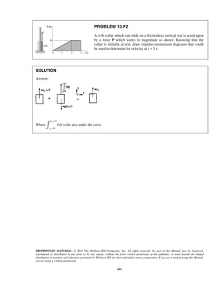 PROPRIETARY MATERIAL. © 2013 The McGraw-Hill Companies, Inc. All rights reserved. No part of this Manual may be displayed,
reproduced or distributed in any form or by any means, without the prior written permission of the publisher, or used beyond the limited
distribution to teachers and educators permitted by McGraw-Hill for their individual course preparation. If you are a student using this Manual,
you are using it without permission.
691
PROBLEM 13.F2
A 4-lb collar which can slide on a frictionless vertical rod is acted upon
by a force P which varies in magnitude as shown. Knowing that the
collar is initially at rest, draw impulse-momentum diagrams that could
be used to determine its velocity at t = 3 s.
SOLUTION
Answer:
Where
2
1
3
0
t
t
Pdt
=
=
ò is the area under the curve.
 