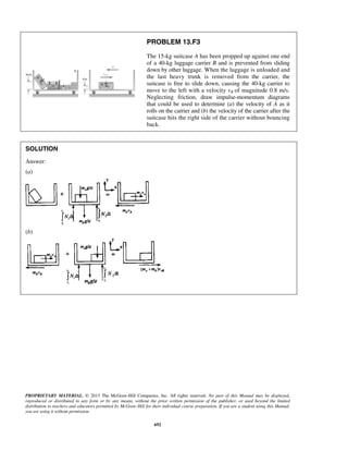 PROPRIETARY MATERIAL. © 2013 The McGraw-Hill Companies, Inc. All rights reserved. No part of this Manual may be displayed,
reproduced or distributed in any form or by any means, without the prior written permission of the publisher, or used beyond the limited
distribution to teachers and educators permitted by McGraw-Hill for their individual course preparation. If you are a student using this Manual,
you are using it without permission.
692
PROBLEM 13.F3
The 15-kg suitcase A has been propped up against one end
of a 40-kg luggage carrier B and is prevented from sliding
down by other luggage. When the luggage is unloaded and
the last heavy trunk is removed from the carrier, the
suitcase is free to slide down, causing the 40-kg carrier to
move to the left with a velocity vB of magnitude 0.8 m/s.
Neglecting friction, draw impulse-momentum diagrams
that could be used to determine (a) the velocity of A as it
rolls on the carrier and (b) the velocity of the carrier after the
suitcase hits the right side of the carrier without bouncing
back.
SOLUTION
Answer:
(a)
(b)
 