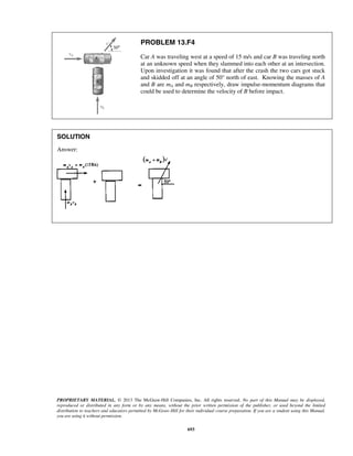 PROPRIETARY MATERIAL. © 2013 The McGraw-Hill Companies, Inc. All rights reserved. No part of this Manual may be displayed,
reproduced or distributed in any form or by any means, without the prior written permission of the publisher, or used beyond the limited
distribution to teachers and educators permitted by McGraw-Hill for their individual course preparation. If you are a student using this Manual,
you are using it without permission.
693
PROBLEM 13.F4
Car A was traveling west at a speed of 15 m/s and car B was traveling north
at an unknown speed when they slammed into each other at an intersection.
Upon investigation it was found that after the crash the two cars got stuck
and skidded off at an angle of 50° north of east. Knowing the masses of A
and B are mA and mB respectively, draw impulse-momentum diagrams that
could be used to determine the velocity of B before impact.
SOLUTION
Answer:
 