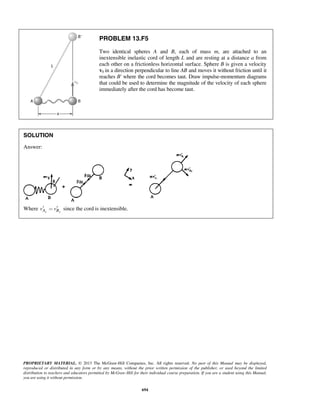 PROPRIETARY MATERIAL. © 2013 The McGraw-Hill Companies, Inc. All rights reserved. No part of this Manual may be displayed,
reproduced or distributed in any form or by any means, without the prior written permission of the publisher, or used beyond the limited
distribution to teachers and educators permitted by McGraw-Hill for their individual course preparation. If you are a student using this Manual,
you are using it without permission.
694
PROBLEM 13.F5
Two identical spheres A and B, each of mass m, are attached to an
inextensible inelastic cord of length L and are resting at a distance a from
each other on a frictionless horizontal surface. Sphere B is given a velocity
v0 in a direction perpendicular to line AB and moves it without friction until it
reaches B' where the cord becomes taut. Draw impulse-momentum diagrams
that could be used to determine the magnitude of the velocity of each sphere
immediately after the cord has become taut.
SOLUTION
Answer:
Where y yA Bv v¢ ¢= since the cord is inextensible.
 