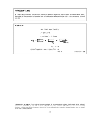 PROPRIETARY MATERIAL. © 2013 The McGraw-Hill Companies, Inc. All rights reserved. No part of this Manual may be displayed,
reproduced or distributed in any form or by any means, without the prior written permission of the publisher, or used beyond the limited
distribution to teachers and educators permitted by McGraw-Hill for their individual course preparation. If you are a student using this Manual,
you are using it without permission.
695
PROBLEM 13.119
A 35,000 Mg ocean liner has an initial velocity of 4 km/h. Neglecting the frictional resistance of the water,
determine the time required to bring the liner to rest by using a single tugboat which exerts a constant force of
150 kN.
SOLUTION
6
35,000 35 10 kgm Mg= = ×
3
150 10 NF = ×
1 4 km/hr 1.1111 m/sv = =
1
6 3
0
(35 10 kg)(1.1111 m/s) (150 10 N) 0
259.26 s
mv Ft
t
t
− =
× − × =
= 4 min19 st = 
 
