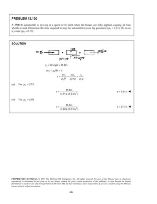 PROPRIETARY MATERIAL. © 2013 The McGraw-Hill Companies, Inc. All rights reserved. No part of this Manual may be displayed,
reproduced or distributed in any form or by any means, without the prior written permission of the publisher, or used beyond the limited
distribution to teachers and educators permitted by McGraw-Hill for their individual course preparation. If you are a student using this Manual,
you are using it without permission.
696
PROBLEM 13.120
A 2500-lb automobile is moving at a speed of 60 mi/h when the brakes are fully applied, causing all four
wheels to skid. Determine the time required to stop the automobile (a) on dry pavement (μk = 0.75), (b) on an
icy road (μk = 0.10).
SOLUTION
1 60 mph 88 ft/sv = =
1
1 1 1
0k
k k k
mv Wt
mv mv v
t
W mg g
μ
μ μ μ
− =
= = =
(a) For 0.75kμ =
2
88 ft/s
(0.75)(32.2 ft/s )
t = 3.64 st = 
(b) For 0.10kμ =
2
88 ft/s
(0.10)(32.2 ft/s )
t = 27.3 st = 
 
