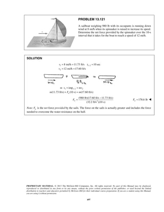 PROPRIETARY MATERIAL. © 2013 The McGraw-Hill Companies, Inc. All rights reserved. No part of this Manual may be displayed,
reproduced or distributed in any form or by any means, without the prior written permission of the publisher, or used beyond the limited
distribution to teachers and educators permitted by McGraw-Hill for their individual course preparation. If you are a student using this Manual,
you are using it without permission.
697
PROBLEM 13.121
A sailboat weighing 980 lb with its occupants is running down
wind at 8 mi/h when its spinnaker is raised to increase its speed.
Determine the net force provided by the spinnaker over the 10-s
interval that it takes for the boat to reach a speed of 12 mi/h.
SOLUTION
1 1 2
2
8 mi/h 11.73 ft/s 10 sec
12 mi/h 17.60 ft/s
v t
v
−= = =
= =
1 1 2 2imp
(11.73 ft/s) (10 s) (17.60 ft/s)n
m v mv
m F m
−⋅ + =
+ =
2
(980 lb)(17.60 ft/s 11.73 ft/s)
(32.2 ft/s )(10 s)
nF
−
= 178.6 lbnF = 
Note: nF is the net force provided by the sails. The force on the sails is actually greater and includes the force
needed to overcome the water resistance on the hull.
 
