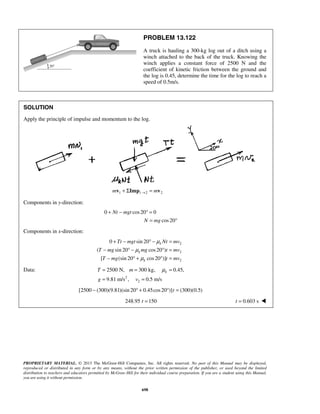 PROPRIETARY MATERIAL. © 2013 The McGraw-Hill Companies, Inc. All rights reserved. No part of this Manual may be displayed,
reproduced or distributed in any form or by any means, without the prior written permission of the publisher, or used beyond the limited
distribution to teachers and educators permitted by McGraw-Hill for their individual course preparation. If you are a student using this Manual,
you are using it without permission.
698
PROBLEM 13.122
A truck is hauling a 300-kg log out of a ditch using a
winch attached to the back of the truck. Knowing the
winch applies a constant force of 2500 N and the
coefficient of kinetic friction between the ground and
the log is 0.45, determine the time for the log to reach a
speed of 0.5m/s.
SOLUTION
Apply the principle of impulse and momentum to the log.
1 1 2 2m m→+ Σ =v Imp v
Components in y-direction:
0 cos20 0
cos20
Nt mgt
N mg
+ − ° =
= °
Components in x-direction:
2
2
2
0 sin 20
( sin 20 cos20 )
[ (sin 20 cos20 )]
k
k
k
Tt mgt Nt mv
T mg mg t mv
T mg t mv
μ
μ
μ
+ − ° − =
− ° − ° =
− ° + ° =
Data:
2
2
2500 N, 300 kg, 0.45,
9.81 m/s , 0.5 m/s
kT m
g v
μ= = =
= =
[2500 (300)(9.81)(sin 20 0.45cos20 )] (300)(0.5)t− ° + ° =
248.95 150t = 0.603 st = 
 