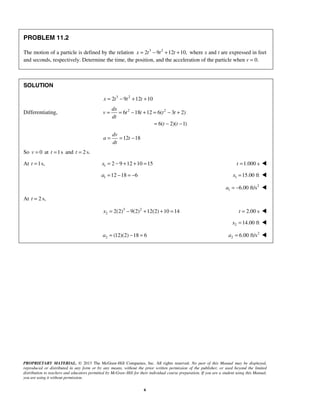 PROPRIETARY MATERIAL. © 2013 The McGraw-Hill Companies, Inc. All rights reserved. No part of this Manual may be displayed,
reproduced or distributed in any form or by any means, without the prior written permission of the publisher, or used beyond the limited
distribution to teachers and educators permitted by McGraw-Hill for their individual course preparation. If you are a student using this Manual,
you are using it without permission.
6
PROBLEM 11.2
The motion of a particle is defined by the relation 3 2
2 9 12 10,= − + +x t t t where x and t are expressed in feet
and seconds, respectively. Determine the time, the position, and the acceleration of the particle when v = 0.
SOLUTION
3 2
2 9 12 10x t t t= − + +
Differentiating, 2 2
6 18 12 6( 3 2)
6( 2)( 1)
= = − + = − +
= − −
dx
v t t t t
dt
t t
12 18= = −
dv
a t
dt
So 0=v at 1s=t and 2 s.=t
At 1s,=t 1 2 9 12 10 15= − + + =x 1.000 st = 
1 12 18 6= − = −a 1 15.00 ft=x 
2
1 6.00 ft/s= −a 
At 2 s,=t
3 2
2 2(2) 9(2) 12(2) 10 14= − + + =x 2.00 s=t 
2 14.00 ft=x 
2 (12)(2) 18 6a = − = 2
2 6.00 ft/s=a 
 
