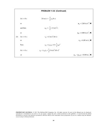 PROPRIETARY MATERIAL. © 2013 The McGraw-Hill Companies, Inc. All rights reserved. No part of this Manual may be displayed,
reproduced or distributed in any form or by any means, without the prior written permission of the publisher, or used beyond the limited
distribution to teachers and educators permitted by McGraw-Hill for their individual course preparation. If you are a student using this Manual,
you are using it without permission.
69
PROBLEM 11.53 (Continued)
At 8 s:t =
3
24 in./s (8 s)
2
Aa= −
or 2
2.00 in./sA =a 
and then 21
( 2 in./s )
2
Ba = − −
or 2
1.000 in./sB =a 
(b) At 6 s:t = 2
(1 in./s )(6 s)Bv =
or 6.00 in./sB =v 
 Now 2
0
1
( ) 0
2
B B By y a t= + +
At 6 s:t = 2 2
0
1
( ) (1 in./s )(6 s)
2
B By y− =
or 0( ) 18.00 in.B B− =y y 
 