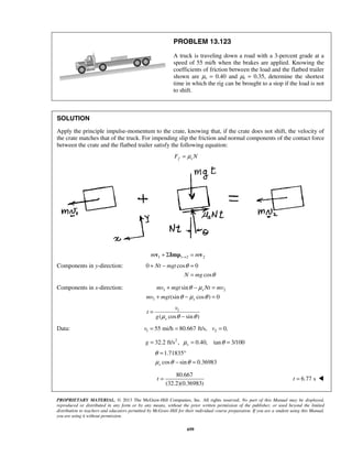 PROPRIETARY MATERIAL. © 2013 The McGraw-Hill Companies, Inc. All rights reserved. No part of this Manual may be displayed,
reproduced or distributed in any form or by any means, without the prior written permission of the publisher, or used beyond the limited
distribution to teachers and educators permitted by McGraw-Hill for their individual course preparation. If you are a student using this Manual,
you are using it without permission.
699
PROBLEM 13.123
A truck is traveling down a road with a 3-percent grade at a
speed of 55 mi/h when the brakes are applied. Knowing the
coefficients of friction between the load and the flatbed trailer
shown are μs = 0.40 and μk = 0.35, determine the shortest
time in which the rig can be brought to a stop if the load is not
to shift.
SOLUTION
Apply the principle impulse-momentum to the crate, knowing that, if the crate does not shift, the velocity of
the crate matches that of the truck. For impending slip the friction and normal components of the contact force
between the crate and the flatbed trailer satisfy the following equation:
f sF Nμ=
1 1 2 2m m→+ Σ =v Imp v
Components in y-direction: 0 cos 0
cos
Nt mgt
N mg
θ
θ
+ − =
=
Components in x-direction: 1 2
1
sin
(sin cos ) 0
s
s
mv mgt Nt mv
mv mgt
θ μ
θ μ θ
+ − =
+ − =
1
( cos sin )s
v
t
g μ θ θ
=
−
Data: 1 255 mi/h 80.667 ft/s, 0,v v= = =
2
32.2 ft/s , 0.40, tan 3/100sg μ θ= = =
1.71835
cos sin 0.36983s
θ
μ θ θ
= °
− =
80.667
(32.2)(0.36983)
t = 6.77 st = 
 