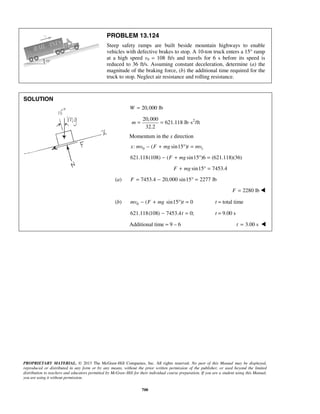 PROPRIETARY MATERIAL. © 2013 The McGraw-Hill Companies, Inc. All rights reserved. No part of this Manual may be displayed,
reproduced or distributed in any form or by any means, without the prior written permission of the publisher, or used beyond the limited
distribution to teachers and educators permitted by McGraw-Hill for their individual course preparation. If you are a student using this Manual,
you are using it without permission.
700
PROBLEM 13.124
Steep safety ramps are built beside mountain highways to enable
vehicles with defective brakes to stop. A 10-ton truck enters a 15° ramp
at a high speed v0 = 108 ft/s and travels for 6 s before its speed is
reduced to 36 ft/s. Assuming constant deceleration, determine (a) the
magnitude of the braking force, (b) the additional time required for the
truck to stop. Neglect air resistance and rolling resistance.
SOLUTION
20,000 lbW =
220,000
621.118 lb s /ft
32.2
m = = ⋅
Momentum in the x direction
0 1: ( sin15 )x mv F mg t mv− + ° =
621.118(108) ( sin15 )6 (621.118)(36)F mg− + ° =
sin15 7453.4F mg+ ° =
(a) 7453.4 20,000 sin15 2277 lbF = − ° =
2280 lbF = 
(b) 0 ( sin15 ) 0mv F mg t− + ° = t = total time
621.118(108) 7453.4 0;t− = t = 9.00 s
Additional time = 9 – 6 3.00 st = 
 