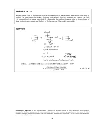 PROPRIETARY MATERIAL. © 2013 The McGraw-Hill Companies, Inc. All rights reserved. No part of this Manual may be displayed,
reproduced or distributed in any form or by any means, without the prior written permission of the publisher, or used beyond the limited
distribution to teachers and educators permitted by McGraw-Hill for their individual course preparation. If you are a student using this Manual,
you are using it without permission.
701
PROBLEM 13.125
Baggage on the floor of the baggage car of a high-speed train is not prevented from moving other than by
friction. The train is travelling down a 5 percent grade when it decreases its speed at a constant rate from
120 mi/h to 60 mi/h in a time interval of 12 s. Determine the smallest allowable value of the coefficient of
static friction between a trunk and the floor of the baggage car if the trunk is not to slide.
SOLUTION
1
2
120 mi/h 176 ft/s
60 mi/h 88 ft/s
v
v
= =
= =
1 2 12 st − =
1 2 1 2 cosNt Wt θ− −=
m 1 sv mμ− 1 2 cosgt mθ− + 1 2 singt mθ− = 2v
2 2
(176 ft/s) (32.2 ft/s )(12 s)(cos2.86 ) (32.2 ft/s )(12 s)(sin 2.86 ) 88 ft/ssμ− ° + ° =
176 88 (32.2)(12)(sin 2.86 )
(32.2)(12)(cos2.86 )
sμ
− + °
=
°
0.278sμ = 
 