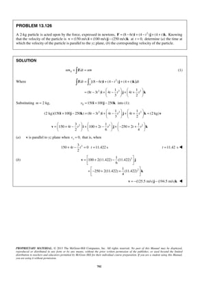PROPRIETARY MATERIAL. © 2013 The McGraw-Hill Companies, Inc. All rights reserved. No part of this Manual may be displayed,
reproduced or distributed in any form or by any means, without the prior written permission of the publisher, or used beyond the limited
distribution to teachers and educators permitted by McGraw-Hill for their individual course preparation. If you are a student using this Manual,
you are using it without permission.
702
PROBLEM 13.126
A 2-kg particle is acted upon by the force, expressed in newtons, 2
(8 6 ) (4 ) (4 ) .t t t= − + − + +F i j k Knowing
that the velocity of the particle is (150 m/s) (100 m/s) (250 m/s)= + −v i j k at 0,t = determine (a) the time at
which the velocity of the particle is parallel to the yz plane, (b) the corresponding velocity of the particle.
SOLUTION
0m dt m+ =v F v (1)
Where 2
0
2 3 2
[(8 6 ) (4 ) (4 ) ]
1 1
(8 3 ) 4 4
3 2
t
dt t t t dt
t t t t t t
= − + − + +
   
= − + − + +   
   
 F i j k
i j k
Substituting 2 kg,m = 0 150 100 250v = + −i j k into (1):
2 3 21 1
(2 kg)(150 100 250 ) (8 3 ) 4 4 (2 kg)
3 2
t t t t t t
   
+ − + − + − + + =   
   
i j k i j k v
2 3 23 1 1
150 4 100 2 250 2
2 6 4
t t t t t t
     
= + − + + − + − + +     
     
v i j k
(a) v is parallel to yz plane when 0,xv = that is, when
23
150 4 0 11.422 s
2
t t t+ − = = 11.42t = s 
(b) 3
2
1
100 2(11.422) (11.422)
6
1
250 2(11.422) (11.422)
4
 
= + − 
 
 
+ − + + 
 
v j
k
(125.5 m/s) (194.5 m/s)= − −v j k 
 